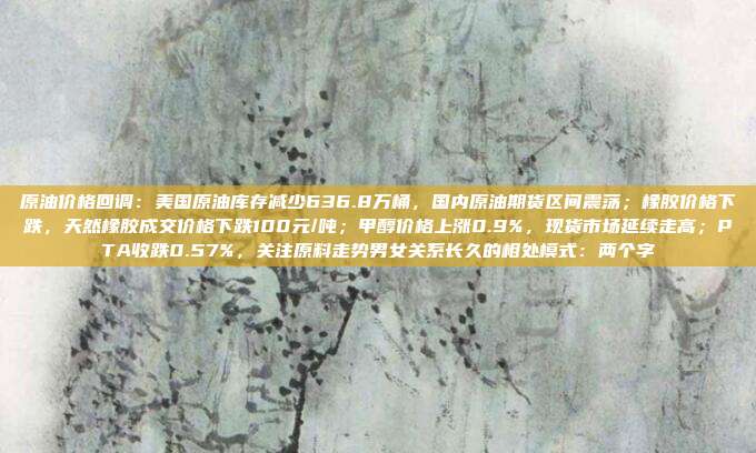 原油价格回调：美国原油库存减少636.8万桶，国内原油期货区间震荡；橡胶价格下跌，天然橡胶成交价格下跌100元/吨；甲醇价格上涨0.9%，现货市场延续走高；PTA收跌0.57%，关注原料走势男女关系长久的相处模式：两个字