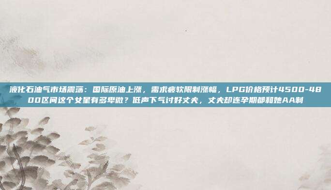 液化石油气市场震荡：国际原油上涨，需求疲软限制涨幅，LPG价格预计4500-4800区间这个女星有多卑微？低声下气讨好丈夫，丈夫却连孕期都和她AA制