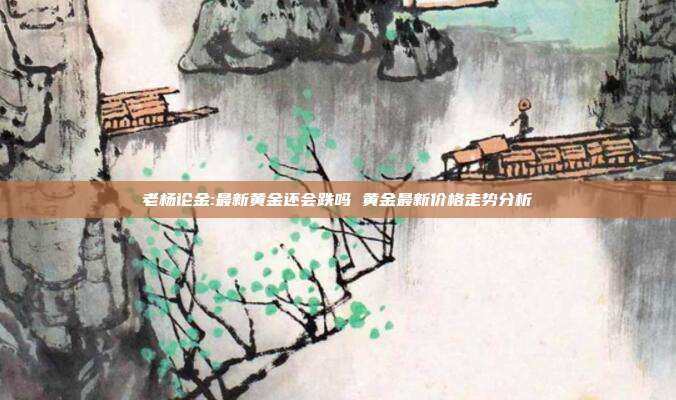 老杨论金:最新黄金还会跌吗 黄金最新价格走势分析