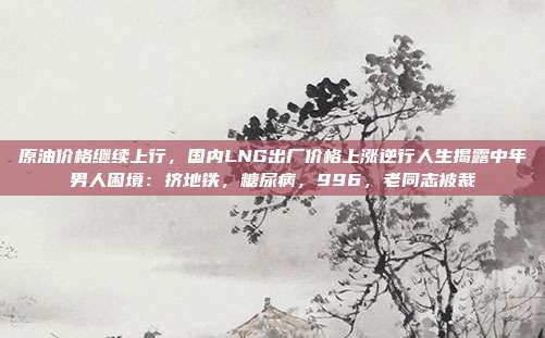 原油价格继续上行，国内LNG出厂价格上涨逆行人生揭露中年男人困境：挤地铁，糖尿病，996，老同志被裁