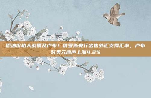 原油价格大战累及卢布！俄罗斯央行出售外汇支撑汇率，卢布对美元应声上涨4.2%