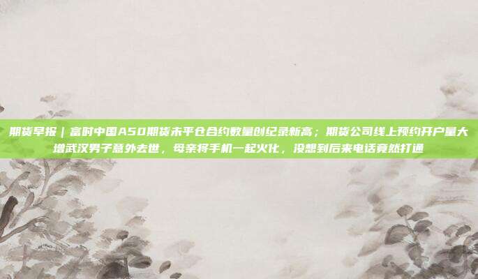 期货早报｜富时中国A50期货未平仓合约数量创纪录新高；期货公司线上预约开户量大增武汉男子意外去世，母亲将手机一起火化，没想到后来电话竟然打通
