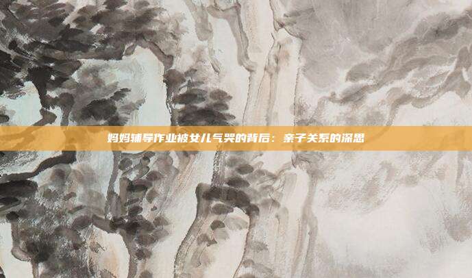 妈妈辅导作业被女儿气哭的背后：亲子关系的深思