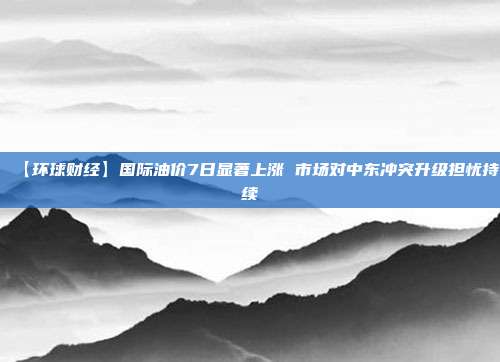 【环球财经】国际油价7日显著上涨 市场对中东冲突升级担忧持续