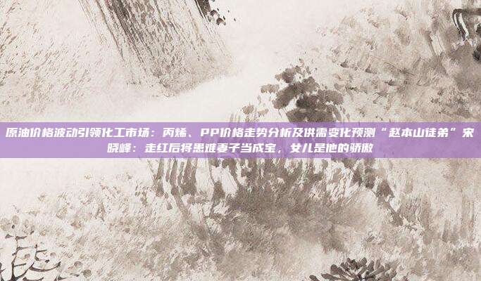 原油价格波动引领化工市场：丙烯、PP价格走势分析及供需变化预测“赵本山徒弟”宋晓峰：走红后将患难妻子当成宝，女儿是他的骄傲
