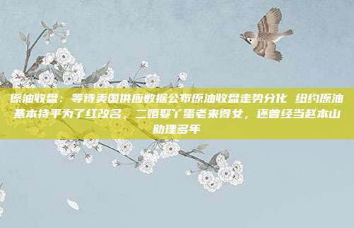 原油收盘：等待美国供应数据公布原油收盘走势分化 纽约原油基本持平为了红改名，二婚娶丫蛋老来得女，还曾经当赵本山助理多年