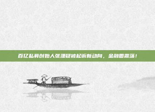 百亿私募创始人张潇疑被起诉新动向，金融圈震荡！