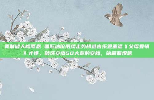 美联储大幅降息 国际油价后续走势却难言乐观重温《父母爱情》才懂，破坏安杰50大寿的安然，暗藏着恨意