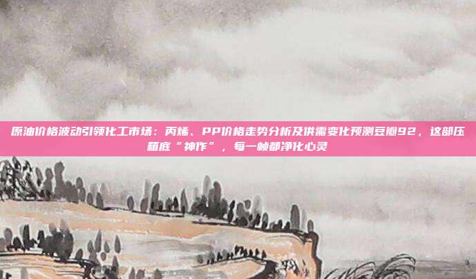 原油价格波动引领化工市场：丙烯、PP价格走势分析及供需变化预测豆瓣92，这部压箱底“神作”，每一帧都净化心灵