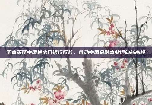 王春英任中国进出口银行行长：推动中国金融事业迈向新高峰