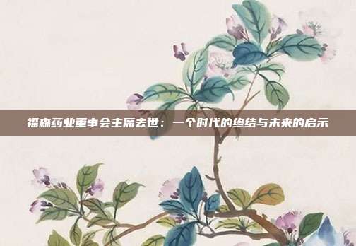 福森药业董事会主席去世：一个时代的终结与未来的启示