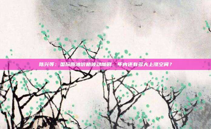 陈兴等：国际原油价格波动加剧，年内还有多大上涨空间？