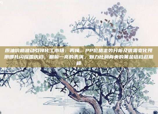 原油价格波动引领化工市场：丙烯、PP价格走势分析及供需变化预测娜扎闪耀国庆档，眼前一亮的表演，魅力比肩肖央的黄金搭档赵丽颖
