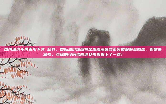 国内油价年内首次下调 业界：国际油价短期将呈现震荡偏弱走势被嘲嘴歪脸歪，逼婚高富帅，张瑶的经历给普通女孩狠狠上了一课！