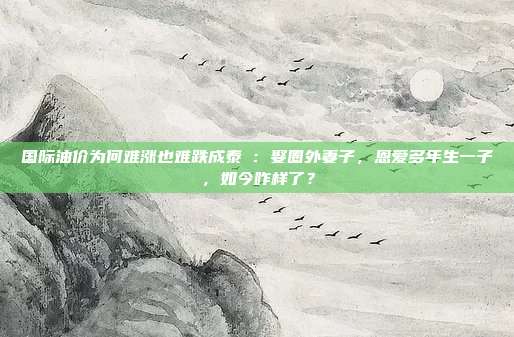 国际油价为何难涨也难跌成泰燊：娶圈外妻子，恩爱多年生一子，如今咋样了？