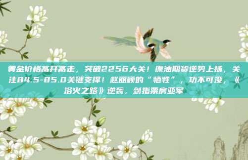 黄金价格高开高走，突破2256大关！原油期货逆势上扬，关注84.5-85.0关键支撑！赵丽颖的“牺牲”，功不可没，《浴火之路》逆袭，剑指票房亚军