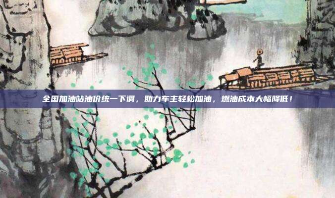 全国加油站油价统一下调，助力车主轻松加油，燃油成本大幅降低！
