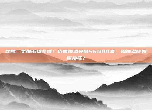 昆明二手房市场火爆！待售房源突破56000套，购房者该如何抉择？