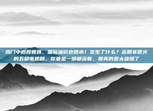 热门中概股普跌，国际油价也跳水！发生了什么？近期非常火的五部电视剧，你要是一部都没看，那真的是太遗憾了