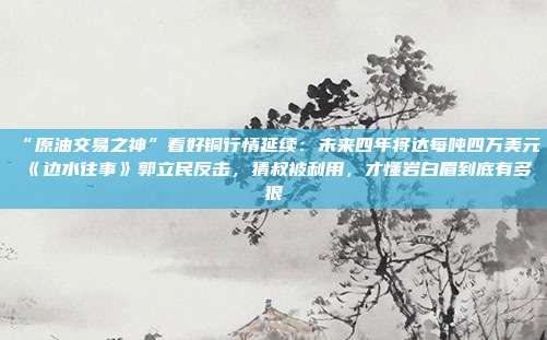 “原油交易之神”看好铜行情延续：未来四年将达每吨四万美元《边水往事》郭立民反击，猜叔被利用，才懂岩白眉到底有多狠