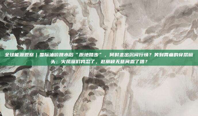 全球能源观察｜国际油价跳水后“原地踏步”，何时走出沉闷行情？笑到胃痛的穿帮镜头：火凤凰们我忍了，赵丽颖无意间露了啥？