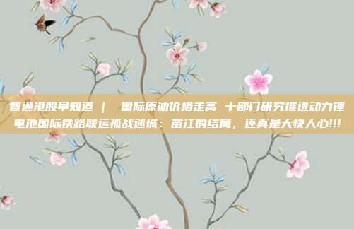智通港股早知道 |  国际原油价格走高 十部门研究推进动力锂电池国际铁路联运孤战迷城：苗江的结局，还真是大快人心!!!