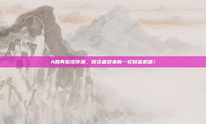 A股再掀涨停潮，投资者迎来新一轮财富机遇！