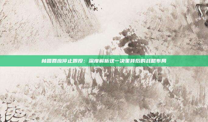 林园回应停止跟投：深度解析这一决策背后的战略布局