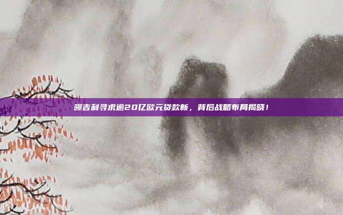 曝吉利寻求逾20亿欧元贷款新，背后战略布局揭晓！