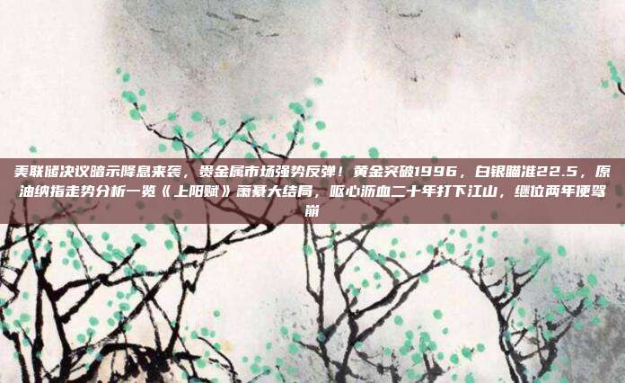 美联储决议暗示降息来袭，贵金属市场强势反弹！黄金突破1996，白银瞄准22.5，原油纳指走势分析一览《上阳赋》萧綦大结局，呕心沥血二十年打下江山，继位两年便驾崩
