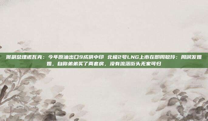俄副总理诺瓦克：今年原油出口9成供中印 北极2号LNG上市在即周聪玲：周润发姐姐，自称弟弟买了两套房，没有流落街头无家可归
