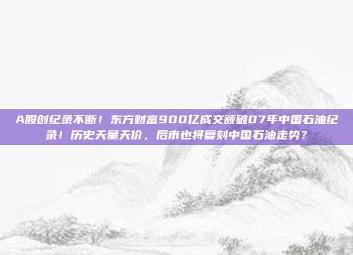 A股创纪录不断！东方财富900亿成交额破07年中国石油纪录！历史天量天价，后市也将复刻中国石油走势？