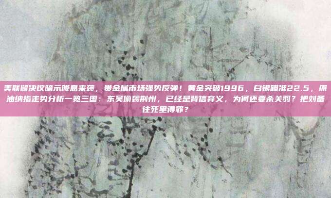 美联储决议暗示降息来袭，贵金属市场强势反弹！黄金突破1996，白银瞄准22.5，原油纳指走势分析一览三国：东吴偷袭荆州，已经是背信弃义，为何还要杀关羽？把刘备往死里得罪？