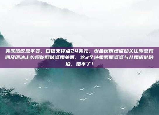 美联储议息不变，白银支撑点24美元，贵金属市场波动关注降息预期及原油走势揭秘和谐婆媳关系：这3个迹象表明婆婆与儿媳相处融洽，错不了！