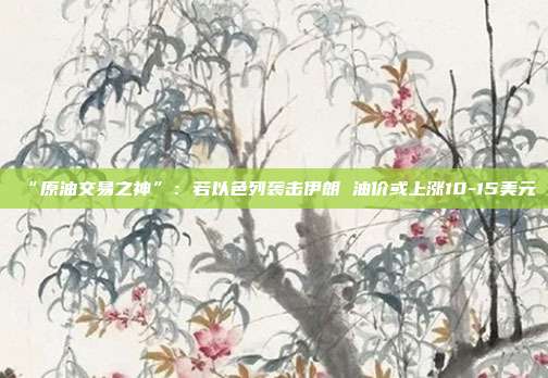 “原油交易之神”：若以色列袭击伊朗 油价或上涨10-15美元