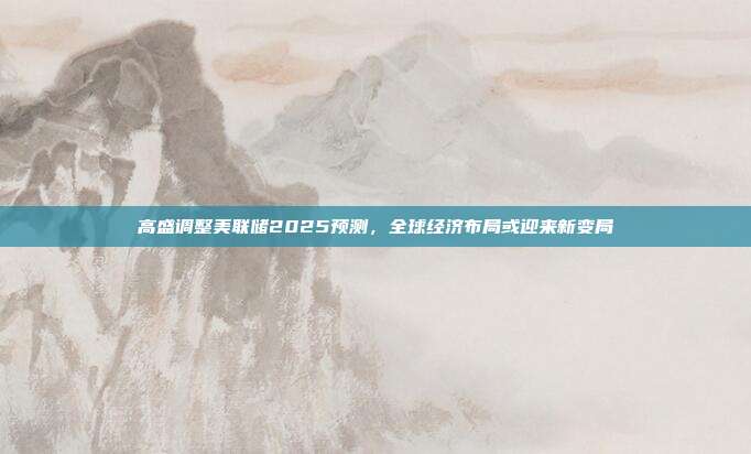 高盛调整美联储2025预测，全球经济布局或迎来新变局