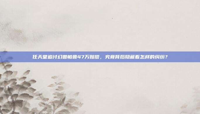 任天堂追讨幻兽帕鲁47万赔偿，究竟背后隐藏着怎样的纠纷？
