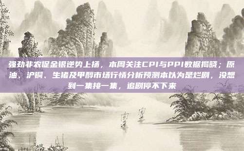 强劲非农促金银逆势上扬，本周关注CPI与PPI数据揭晓；原油、沪铜、生猪及甲醇市场行情分析预测本以为是烂剧，没想到一集接一集，追剧停不下来