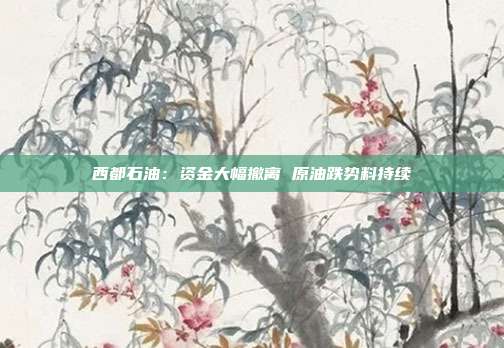 西都石油：资金大幅撤离 原油跌势料持续