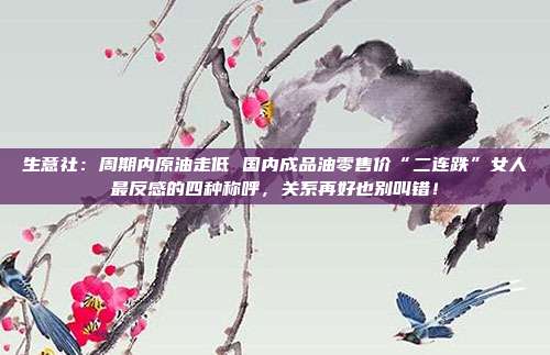 生意社：周期内原油走低 国内成品油零售价“二连跌”女人最反感的四种称呼，关系再好也别叫错！