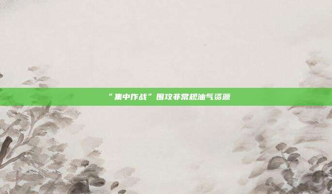“集中作战”围攻非常规油气资源