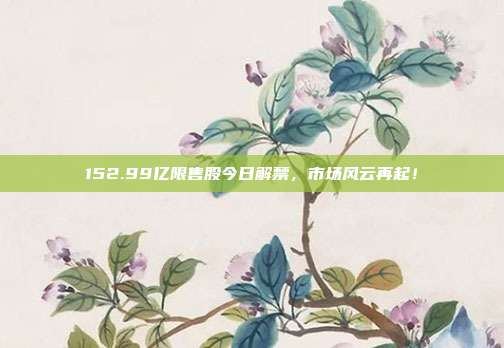 152.99亿限售股今日解禁，市场风云再起！
