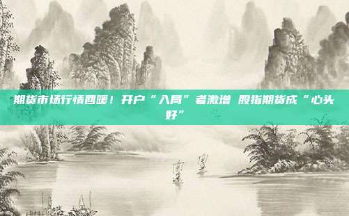 期货市场行情回暖！开户“入局”者激增 股指期货成“心头好”
