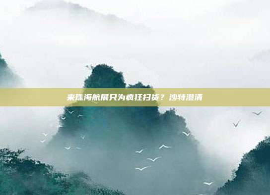来珠海航展只为疯狂扫货？沙特澄清