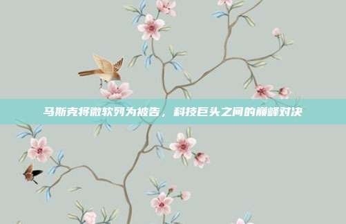 马斯克将微软列为被告，科技巨头之间的巅峰对决