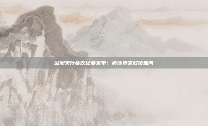 欧洲央行会议纪要发布：解读未来政策走向