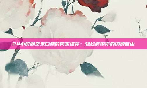 24小时刷京东白条的商家推荐：轻松解锁你的消费自由