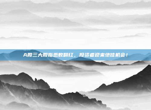 A股三大股指悉数翻红，投资者迎来绝佳机会！