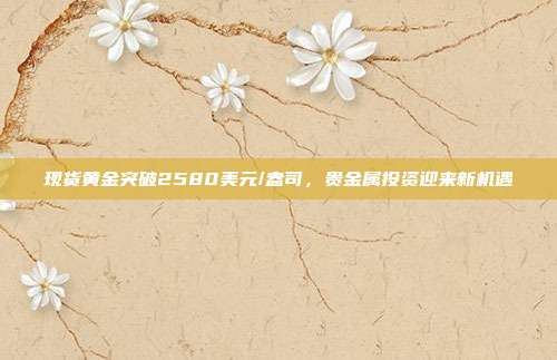 现货黄金突破2580美元/盎司，贵金属投资迎来新机遇