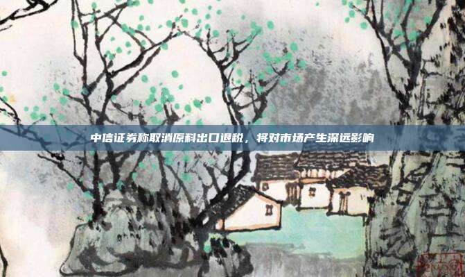 中信证券称取消原料出口退税，将对市场产生深远影响
